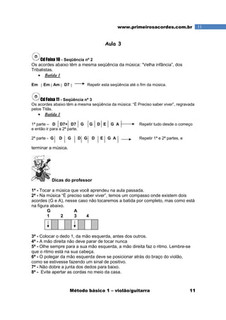 Método básico 1 – violão/guitarra 11
11www.primeirosacordes.com.br
Aula 3
Cd Faixa 10 - Seqüência nº 2
Os acordes abaixo têm a mesma seqüência da música: “Velha infância”, dos
Tribalistas.
• Batida 1
Em Em Am D7 Repetir esta seqüência até o fim da música.
Cd Faixa 11 - Seqüência nº 3
Os acordes abaixo têm a mesma seqüência da música: “É Preciso saber viver”, regravada
pelos Titãs.
• Batida 1
1ª parte – D D7+ D7 G G D E G A Repetir tudo desde o começo
e então ir para a 2ª parte.
2ª parte - G D G D G D E G A Repetir 1ª e 2ª partes, e
terminar a música.
Dicas do professor
1ª - Tocar a música que você aprendeu na aula passada.
2ª - Na música “É preciso saber viver”, temos um compasso onde existem dois
acordes (G e A), nesse caso não tocaremos a batida por completo, mas como está
na figura abaixo.
G A
1 2 3 4
3ª - Colocar o dedo 1, da mão esquerda, antes dos outros.
4ª - A mão direita não deve parar de tocar nunca
5ª - Olhe sempre para a sua mão esquerda, a mão direita faz o ritmo. Lembre-se
que o ritmo está na sua cabeça.
6ª - O polegar da mão esquerda deve se posicionar atrás do braço do violão,
como se estivesse fazendo um sinal de positivo.
7ª - Não dobre a junta dos dedos para baixo.
8ª - Evite apertar as cordas no meio da casa.
 