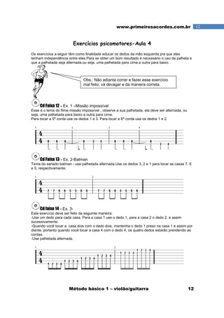 Método básico 1 – violão/guitarra 12
12www.primeirosacordes.com.br
Exercícios psicomotores-Aula 4
Os exercícios a seguir têm como finalidade educar os dedos da mão esquerda pra que eles
tenham independência entre eles.Para se obter um bom resultado é necessário o uso da palheta e
que a palhetada seja alternada,ou seja, uma palhetada para cima a outra para baixo.
Cd Faixa 12 - Ex. 1 –Missão impossível
Esse é o tema do filme missão impossível , observe a sua palhetada, ela deve ser alternada, ou
seja, uma palhetada para baixo a outra para cima.
Para tocar a 5ª corda use os dedos 1 e 3. Para tocar a 6ª corda use os dedos 1 e 2.
Cd Faixa 13 - Ex. 2-Batman
Tema do seriado batman - use palhetada alternada.Use os dedos 3, 2 e 1 para tocar as casas 7, 6
e 5, respectivamente.
Cd faixa 14 - Ex. 3-
Este exercício deve ser feito da seguinte maneira:
-Use um dedo para cada casa. Para a casa 1 use o dedo 1, para a casa 2 o dedo 2, e assim
sucessivamente.
-Quando você tocar a casa dois com o dedo dois, mantenha o dedo 1 preso na casa 1 e assim por
diante, portanto quando você tocar a casa 4 com o dedo 4, os quatro dedos estarão prendendo as
cordas.
-Use palhetada alternada.
Obs.: Não adianta correr e fazer esse exercício
mal feito, vá devagar e da maneira correta.
 