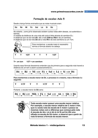 Método básico 1 – violão/guitarra 13
13www.primeirosacordes.com.br
Formação de escalas-Aula 5
Desde criança fomos ensinados que as notas musicais eram:
No entanto , como já foi observado existem outras notas além dessas, os sustenidos e
bemóis.
A medida da distância de uma nota até outra é feita através do semitom.Ex.:
A distância que vai da nota Dó até a nota Dó# ou Réb é de um semitom.
A distância que vai da nota Dó até a nota Ré é de dois semitons ou um Tom.
T= um tom 1/2T = um semitom
Usando essa fórmula deveremos entender que da primeira para a segunda nota haverá a
distância de um tom e assim sucessivamente.Ex.:
Para montarmos a escala menor de Dó, o processo é o mesmo, mas a fórmula é a
seguinte:
Portanto a escala menor de Dó seria:
Dó Ré Mi Fá Sol Lá Si Dó
T T 1/2T T T T 1/2T
Dó T Ré T Mi 1/2T Fá T Sol T Lá T Si 1/2T Dó
T 1/2T T T 1/2T T T
Dó T Ré 1/2T Mib T Fá T Sol 1/2T Ab T Sib T Dó
Para montarmos a escala maior é necessário
termos a fórmula abaixo na cabeça.
Toda escala maior possui uma escala menor relativa.
Por exemplo, a escala menor relativa de C maior é Am,
que é a sexta nota da escala de C maior e possui as
mesmas notas com a diferença que começa pela nota
A (escala de Am- Lá si dó ré mi fá sol lá.).Dê uma
olhada na escala de Dó maior, e observe que a partir da
nota lá temos a fórmula da escala menor.
 