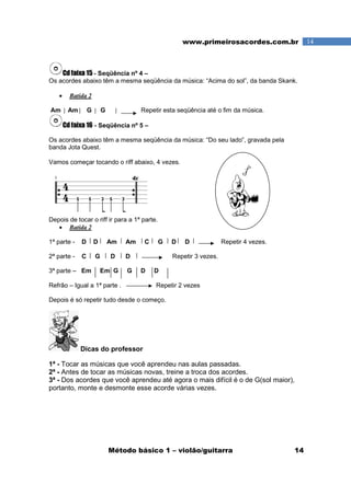 Método básico 1 – violão/guitarra 14
14www.primeirosacordes.com.br
Cd faixa 15 - Seqüência nº 4 –
Os acordes abaixo têm a mesma seqüência da música: “Acima do sol”, da banda Skank.
• Batida 2
Am Am G G Repetir esta seqüência até o fim da música.
Cd faixa 16 - Seqüência nº 5 –
Os acordes abaixo têm a mesma seqüência da música: “Do seu lado”, gravada pela
banda Jota Quest.
Vamos começar tocando o riff abaixo, 4 vezes.
Depois de tocar o riff ir para a 1ª parte.
• Batida 2
1ª parte - D D Am Am C G D D Repetir 4 vezes.
2ª parte - C G D D Repetir 3 vezes.
3ª parte – Em Em G G D D
Refrão – Igual a 1ª parte . Repetir 2 vezes
Depois é só repetir tudo desde o começo.
Dicas do professor
1ª - Tocar as músicas que você aprendeu nas aulas passadas.
2ª - Antes de tocar as músicas novas, treine a troca dos acordes.
3ª - Dos acordes que você aprendeu até agora o mais difícil é o de G(sol maior),
portanto, monte e desmonte esse acorde várias vezes.
 