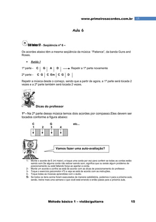 Método básico 1 – violão/guitarra 15
15www.primeirosacordes.com.br
Aula 6
Cd faixa 17 - Seqüência nº 6 –
Os acordes abaixo têm a mesma seqüência da música: “Patience”, da banda Guns and
Roses.
• Batida 3
1ª parte - C G A D Repetir a 1ª parte novamente
2ª parte - C G C Em C G D
Repetir a música desde o começo, sendo que a partir de agora, a 1ª parte será tocada 2
vezes e a 2ª parte também será tocada 2 vezes.
Dicas do professor
1ª - Na 2ª parte dessa música temos dois acordes por compasso.Eles devem ser
tocados conforme a figura abaixo:
C G etc...
1 2 3 4
1- Monte o acorde de E (mi maior), e toque uma corda por vez para conferir se todas as cordas estão
saindo som.Se alguma corda não estiver saindo som, significa que ou existe algum problema de
posicionamento ou está faltando força ao apertar a corda.
2- Monte um acorde e confira se está de acordo com as dicas de posicionamento do professor.
3- Toque o exercício psicomotor nª3 e veja se está de acordo com as instruções.
4- Toque todas as músicas aprendidas com o áudio.
5- Se todos os itens acima foram executados de maneira satisfatória, podemos ir para a próxima aula,
senão, treine mais uma semana o que você está errando e então passe para a próxima aula.
Vamos fazer uma auto-avaliação?
 