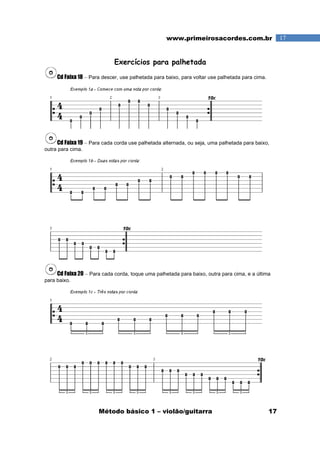 Método básico 1 – violão/guitarra 17
17www.primeirosacordes.com.br
Exercícios para palhetada
Cd Faixa 18 – Para descer, use palhetada para baixo, para voltar use palhetada para cima.
Cd Faixa 19 – Para cada corda use palhetada alternada, ou seja, uma palhetada para baixo,
outra para cima.
Cd Faixa 20 – Para cada corda, toque uma palhetada para baixo, outra para cima, e a última
para baixo.
 