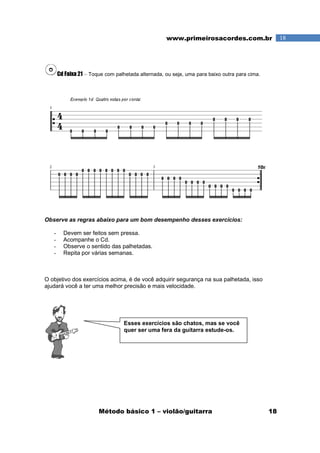 Método básico 1 – violão/guitarra 18
18www.primeirosacordes.com.br
Cd Faixa 21 – Toque com palhetada alternada, ou seja, uma para baixo outra para cima.
Observe as regras abaixo para um bom desempenho desses exercícios:
- Devem ser feitos sem pressa.
- Acompanhe o Cd.
- Observe o sentido das palhetadas.
- Repita por várias semanas.
O objetivo dos exercícios acima, é de você adquirir segurança na sua palhetada, isso
ajudará você a ter uma melhor precisão e mais velocidade.
Esses exercícios são chatos, mas se você
quer ser uma fera da guitarra estude-os.
 