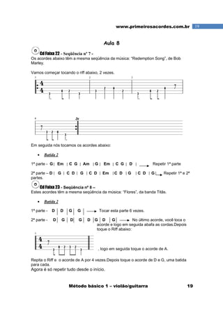 Método básico 1 – violão/guitarra 19
19www.primeirosacordes.com.br
Aula 8
Cd Faixa 22 - Seqüência nº 7 -
Os acordes abaixo têm a mesma seqüência da música: “Redemption Song”, de Bob
Marley.
Vamos começar tocando o riff abaixo, 2 vezes.
Em seguida nós tocamos os acordes abaixo:
• Batida 2
1ª parte - G Em C G Am G Em C G D Repetir 1ª parte
2ª parte – D G C D G C D Em C D G C D G Repetir 1ª e 2ª
partes.
Cd Faixa 23 - Seqüência nº 8 –
Estes acordes têm a mesma seqüência da música: “Flores”, da banda Titãs.
• Batida 2
1ª parte - D D G G Tocar esta parte 6 vezes.
2ª parte - D G D G D G D G No último acorde, você toca o
acorde e logo em seguida abafa as cordas.Depois
toque o Riff abaixo:
, logo em seguida toque o acorde de A.
Repita o Riff e o acorde de A por 4 vezes.Depois toque o acorde de D e G, uma batida
para cada.
Agora é só repetir tudo desde o início.
 