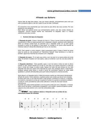Método básico 1 – violão/guitarra 2
2www.primeirosacordes.com.br
Afinando sua Guitarra
Vamos falar de algo bem básico, mas que requer atenção, principalmente para você que
está começando agora e não tem noção do que se trata: a afinação.
Os acessórios mais importantes que você pode ter para afinar são seus ouvidos. Por isso
eduque-os com paciência.
Para afinar sua guitarra temos que primeiramente acertar uma das cordas através do
"Diapasão", procure sempre manter seu instrumento no diapasão, esta é a melhor
referência para seus ouvidos.
• Existem três tipos de diapasão:
1) Diapasão de garfo - Emite a vibração da nota Lá. Como a quinta corda da guitarra solta
é justamente a nota Lá, basta acerta-la com o diapasão e depois, usando-a como referência
afinar as demais cordas.Você vai perceber que o diapasão emite um Lá bem agudo
enquanto a corda Lá da guitarra é mais grave, no começo é um pouco difícil acertar as
mesmas notas em oitavas tão distantes por isso aí vai uma dica.
DICA: Sem apertar a corda coloque o dedo suavemente sobre o traste à frente da quinta
casa na corda Lá, isto produzirá um "Harmônico Natural". Este harmônico é a nota Lá
também. Agora fica mais fácil de comparar com o diapasão.
2) Diapasão de sopro - É um apito que emite o som da nota Lá na mesma altura da corda
solta. Há também modelos com seis apitos, cada um emitindo o som de uma das cordas do
violão.
3) Diapasão eletrônico - Este aparelho capta o som da corda e indica se está na altura
correta ou não, mostra através de um led ou uma seta, se é preciso tencionar ou afrouxar
mais a corda até chegar na altura exata. Apesar de muito útil para shows ao vivo este
diapasão não deve ser usado como desculpa de quem não consegue afinar o instrumento,
qualquer pessoa pode treinar o ouvido a ponto de reconhecer quando as notas estão
igualadas e, portanto afinadas.Mas para quem está começando é uma boa escolha.
Após adquirir um diapasão tenha o hábito de sempre manter seu instrumento devidamente
afinado de acordo. Como sabemos, a guitarra possui seis cordas que devem ser contadas
de baixo para cima, ou da mais fina para a mais grossa: a primeira é a corda mi, a segunda
é a corda si, a terceira é a corda sol, a quarta é a corda ré, a quinta é a corda lá e a sexta é
a corda mi. Como percebemos cada corda solta leva o nome de uma nota musical,
memorize-as.
Supondo que você já tenha ajustado o som da quinta corda (Lá) com o diapasão, a maneira
mais comum de afinar o instrumento é igualando o som emitido, quando se aperta a quinta
casa de uma corda anterior com o som da corda abaixo solta.
Cd faixa 1 - Veja a tablatura abaixo e interprete como as cordas de seu
instrumento devem ser afinadas:
 