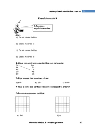 Método básico 1 – violão/guitarra 20
20www.primeirosacordes.com.br
Exercícios-Aula 9
a) Escala menor de Bm-
b) Escala maior de D-
c) Escala menor de Cm-
d) Escala maior de B-
2- Ligue com um traço os sustenidos com os bemóis:
C# Bb
F# Eb
A# Db
G# Ab
D# Gb
3- Diga o nome das seguintes cifras :
a) Bm - b) Eb- c) F#m-
4- Qual o nome das cordas soltas em sua respectiva ordem?
5- Desenhe os acordes pedidos:
a) Em b) A
1- Forme as
seguintes escalas:
 