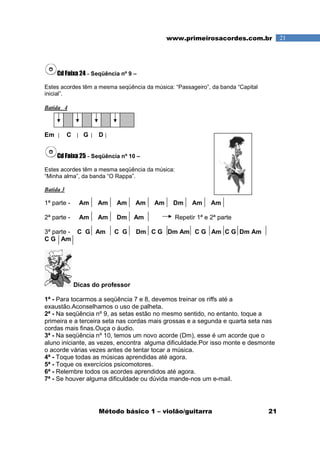 Método básico 1 – violão/guitarra 21
21www.primeirosacordes.com.br
Cd Faixa 24 - Seqüência nº 9 –
Estes acordes têm a mesma seqüência da música: “Passageiro”, da banda “Capital
inicial”.
Batida 4
Em C G D
Cd Faixa 25 - Seqüência nº 10 –
Estes acordes têm a mesma seqüência da música:
“Minha alma”, da banda “O Rappa”.
Batida 3
1ª parte - Am Am Am Am Am Dm Am Am
2ª parte - Am Am Dm Am Repetir 1ª e 2ª parte
3ª parte - C G Am C G Dm C G Dm Am C G Am C G Dm Am
C G Am
Dicas do professor
1ª - Para tocarmos a seqüência 7 e 8, devemos treinar os riffs até a
exaustão.Aconselhamos o uso de palheta.
2ª - Na seqüência nº 9, as setas estão no mesmo sentido, no entanto, toque a
primeira e a terceira seta nas cordas mais grossas e a segunda e quarta seta nas
cordas mais finas.Ouça o áudio.
3ª - Na seqüência nº 10, temos um novo acorde (Dm), esse é um acorde que o
aluno iniciante, as vezes, encontra alguma dificuldade.Por isso monte e desmonte
o acorde várias vezes antes de tentar tocar a música.
4ª - Toque todas as músicas aprendidas até agora.
5ª - Toque os exercícios psicomotores.
6ª - Relembre todos os acordes aprendidos até agora.
7ª - Se houver alguma dificuldade ou dúvida mande-nos um e-mail.
 