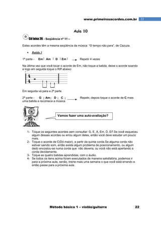 Método básico 1 – violão/guitarra 22
22www.primeirosacordes.com.br
Aula 10
Cd faixa 26 - Seqüência nº 11 –
Estes acordes têm a mesma seqüência da música: “O tempo não para”, de Cazuza.
• Batida 3
1ª parte - Em Am D Em Repetir 4 vezes
Na última vez que você tocar o acorde de Em, não toque a batida, deixe o acorde soando
e logo em seguida toque o Riff abaixo:
Em seguida vá para a 2ª parte.
2ª parte - G Am D C Repetir, depois toque o acorde de C mais
uma batida e recomece a música.
1- Toque os seguintes acordes sem consultar: G, E, A, Em, D, D7.Se você esqueceu
algum desses acordes ou errou algum deles, então você deve estudar um pouco
mais.
2- Toque o acorde de C(Dó maior), a partir da quinta corda.Se alguma corda não
estiver saindo som, então existe algum problema de posicionamento, ou algum
dedo encostou-se numa corda que não deveria, ou você não está apertando a
corda devidamente.
3- Toque as quatro batidas aprendidas, com o áudio.
4- Se todos os itens acima foram executados de maneira satisfatória, podemos ir
para a próxima aula, senão, treine mais uma semana o que você está errando e
então passe para a próxima aula.
Vamos fazer uma auto-avaliação?
 