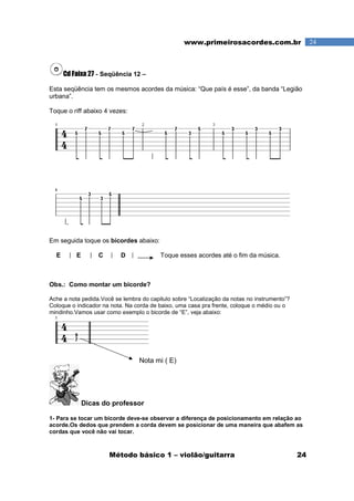 Método básico 1 – violão/guitarra 24
24www.primeirosacordes.com.br
Cd Faixa 27 - Seqüência 12 –
Esta seqüência tem os mesmos acordes da música: “Que país é esse”, da banda “Legião
urbana”.
Toque o riff abaixo 4 vezes:
Em seguida toque os bicordes abaixo:
E E C D Toque esses acordes até o fim da música.
Obs.: Como montar um bicorde?
Ache a nota pedida.Você se lembra do capitulo sobre “Localização da notas no instrumento”?
Coloque o indicador na nota. Na corda de baixo, uma casa pra frente, coloque o médio ou o
mindinho.Vamos usar como exemplo o bicorde de “E”, veja abaixo:
Nota mi ( E)
Dicas do professor
1- Para se tocar um bicorde deve-se observar a diferença de posicionamento em relação ao
acorde.Os dedos que prendem a corda devem se posicionar de uma maneira que abafem as
cordas que você não vai tocar.
 