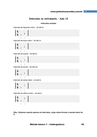 Método básico 1 – violão/guitarra 25
25www.primeirosacordes.com.br
Intervalos no instrumento – Aula 12
Intervalos simples
Intervalo de segunda maior – dó até ré
Intervalo de terça maior – dó até mi
Intervalo de quarta – dó até fá
Intervalo de quinta – dó até sol
Intervalo de sexta maior – dó até lá
Intervalo de sétima maior – dó até si
Obs.: Estamos usando apenas os intervalos, cujas notas formam a escala maior de
C.
 