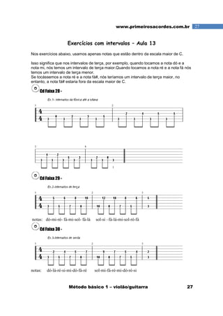 Método básico 1 – violão/guitarra 27
27www.primeirosacordes.com.br
Exercícios com intervalos – Aula 13
Nos exercícios abaixo, usamos apenas notas que estão dentro da escala maior de C.
Isso significa que nos intervalos de terça, por exemplo, quando tocamos a nota dó e a
nota mi, nós temos um intervalo de terça maior.Quando tocamos a nota ré e a nota fá nós
temos um intervalo de terça menor.
Se tocássemos a nota ré e a nota fá#, nós teríamos um intervalo de terça maior, no
entanto, a nota fá# estaria fora da escala maior de C.
Cd Faixa 28 -
Cd Faixa 29 -
notas: dó-mi-ré- fá-mi-sol- fá-lá sol-si –fá-lá-mi-sol-ré-fá
Cd Faixa 30 -
notas: dó-lá-ré-si-mi-dó-fá-ré sol-mi-fá-ré-mi-dó-ré-si
 