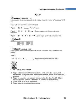 Método básico 1 – violão/guitarra 29
29www.primeirosacordes.com.br
Aula 14
Cd Faixa 32 - Seqüência 13 –
Estes acordes têm a mesma seqüência da música: “Quando o sol se for” da banda “CPM
22”.
Toque tudo com bicordes e acompanhe o cd.
1ª parte - B D Repita 4 vezes.
2ª parte - A G B D Ouça o cd para entender como deve ser
executado.
3ª parte - B B D D A partir daqui, repetir a 2ª parte até o final.
Cd Faixa 33
Batida 5
Cd Faixa 34 - Seqüência nº 14 –
Estes acordes têm a mesma seqüência da música: “Twist and Shout”, da banda “The
Beatles”.
Batida 5
D G A A Toque esta seqüência a música toda.
Dicas do professor
1- Toque o bicorde de C. Observe se alguma corda, além das presas, está
saindo som. Se alguma corda, além das necessárias, estiver produzindo som,
abafe-as.
2- Toque os seguintes acordes sem fazer consulta: Dm, Em, Am, D7, G.Para
saber a resposta consulte o dicionário de acordes no fim do método,
3- Toque todas as músicas aprendidas.
4- Toque todos os exercícios psicomotores.
XX
 
