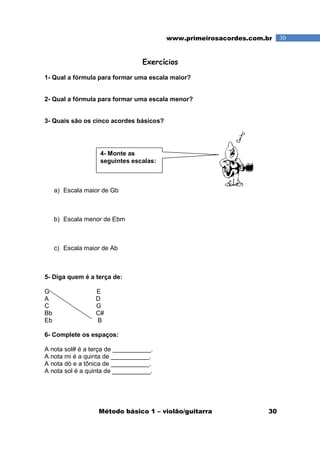 Método básico 1 – violão/guitarra 30
30www.primeirosacordes.com.br
Exercícios
1- Qual a fórmula para formar uma escala maior?
2- Qual a fórmula para formar uma escala menor?
3- Quais são os cinco acordes básicos?
a) Escala maior de Gb
b) Escala menor de Ebm
c) Escala maior de Ab
5- Diga quem é a terça de:
G E
A D
C G
Bb C#
Eb B
6- Complete os espaços:
A nota sol# é a terça de ___________.
A nota mi é a quinta de ___________.
A nota dó e a tônica de ___________.
A nota sol é a quinta de ___________.
4- Monte as
seguintes escalas:
 