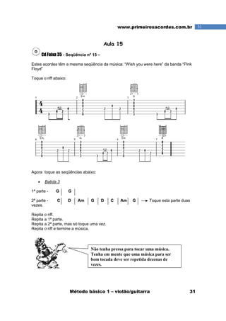 Método básico 1 – violão/guitarra 31
31www.primeirosacordes.com.br
Aula 15
Cd Faixa 35 - Seqüência nº 15 –
Estes acordes têm a mesma seqüência da música: “Wish you were here” da banda “Pink
Floyd”
Toque o riff abaixo:
Agora toque as seqüências abaixo:
• Batida 3
1ª parte - G G
2ª parte - C D Am G D C Am G Toque esta parte duas
vezes.
Repita o riff.
Repita a 1ª parte.
Repita a 2ª parte, mas só toque uma vez.
Repita o riff e termine a música.
Não tenha pressa para tocar uma música.
Tenha em mente que uma música para ser
bem tocada deve ser repetida dezenas de
vezes.
 