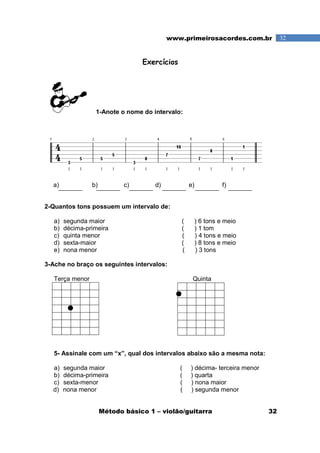 Método básico 1 – violão/guitarra 32
32www.primeirosacordes.com.br
Exercícios
1-Anote o nome do intervalo:
a) b) c) d) e) f)
2-Quantos tons possuem um intervalo de:
a) segunda maior ( ) 6 tons e meio
b) décima-primeira ( ) 1 tom
c) quinta menor ( ) 4 tons e meio
d) sexta-maior ( ) 8 tons e meio
e) nona menor ( ) 3 tons
3-Ache no braço os seguintes intervalos:
Terça menor Quinta
5- Assinale com um “x”, qual dos intervalos abaixo são a mesma nota:
a) segunda maior ( ) décima- terceira menor
b) décima-primeira ( ) quarta
c) sexta-menor ( ) nona maior
d) nona menor ( ) segunda menor
 
