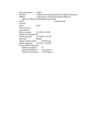 Nome do arquivo: violão1
Diretório: C:Documents and SettingsMarcosMeus documentos
Modelo: C:Documents and SettingsMarcosDados de
aplicativosMicrosoftModelosNormal.dotm
Título: Noções básicas
Assunto:
Autor: XXX
Palavras-chave:
Comentários:
Data de criação: 6/1/2006 12:20:00
Número de alterações:40
Última gravação: 27/7/2009 14:37:00
Salvo por: Marcao
Tempo total de edição: 859 Minutos
Última impressão: 12/9/2011 22:34:00
Como a última impressão
Número de páginas: 34
Número de palavras: 5.183 (aprox.)
Número de caracteres: 27.992 (aprox.)
 