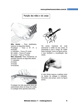 Método básico 1 – violão/guitarra 5
5www.primeirosacordes.com.br
Mão direita – Para dedilhados,
usamos os seguintes dedos:
P=polegar – Toca a 6ª, 5ª, e
4ªcordas.
I= indicador – Toca a 3ª corda.
M= médio – Toca a 2ª corda.
A= anular – Toca a 1ªcorda.
Mão esquerda- Para montarmos os
acordes usamos os seguintes dedos:
1= indicador
2=médio
3=anular
4=mindinho
O polegar da mão esquerda deve ser
posicionado atrás do braço do violão,
e o polegar deve apontar para cima.
Há varias maneiras de você
posicionar o violão ao seu corpo. O
importante é que o braço do violão
fique inclinado, como na figura acima,
o que facilitará a visualização das
casas.
A mão direita segura a palheta entre
os dedos do polegar e indicador,
formando uma pinça, como na figura
acima.
Posição das mãos e do corpo
 