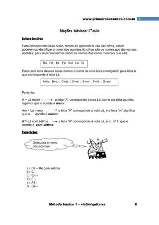 Método básico 1 – violão/guitarra 6
6www.primeirosacordes.com.br
Noções básicas–1ªaula
Leitura de cifras
Para começarmos esse curso, temos de aprender o uso das cifras, assim
poderemos identificar o nome dos acordes.As cifras são os nomes que damos aos
acordes, para isso precisamos saber os nomes das notas musicais que são:
Para cada uma dessas notas damos o nome de uma letra,começando pela letra A
que corresponde à nota Lá.
Portanto:
A = Lá maior a letra “A” corresponde à nota Lá, como ela está sozinha
significa que o acorde é maior.
Am = Lá menor a letra “A” corresponde a nota Lá, e a letra “m” significa
que o acorde é menor .
A7=Lá com sétima a letra “A” corresponde à nota Lá, e o nº 7 que o
acorde é com sétima.
Exercícios
a) D7 – Ré com sétima
b) C –
c) Em -
d) F –
e) A7 -
f) G4 -
Dó Ré Mi Fá Sol Lá Si
A=lá ; B=si ; C=dó ; D=ré ; E=mi ; F=fá ; G=sol
Descubra o nome
dos acordes:
 