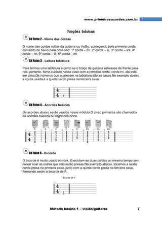 Método básico 1 – violão/guitarra 7
7www.primeirosacordes.com.br
Noções básicas
Cd Faixa 2 - Nome das cordas
O nome das cordas soltas da guitarra ou violão, começando pela primeira corda,
contando de baixo para cima são: 1º corda – mi, 2º corda – si, 3º corda – sol, 4º
corda – ré, 5º corda – lá, 6º corda – mi.
Cd Faixa 3 - Leitura tablatura
Para lermos uma tablatura é como se o braço da guitarra estivesse de frente para
nós, portanto, tome cuidado nesse caso com a primeira corda, corda mi, ela está
em cima.Os números que aparecem na tablatura são as casas.No exemplo abaixo
a corda usada é a quinta corda presa na terceira casa.
Cd Faixa 4 - Acordes básicos
Os acordes abaixo serão usados nesse módulo.O cinco primeiros são chamados
de acordes básicos ou regra dos cinco.
Cd faixa 5 - Bicorde
O bicorde é muito usado no rock. Executam-se duas cordas ao mesmo tempo sem
deixar soar as outras que não estão presas.No exemplo abaixo, tocamos a sexta
corda presa na primeira casa, junto com a quinta corda presa na terceira casa,
formando assim o bicorde de F.
 