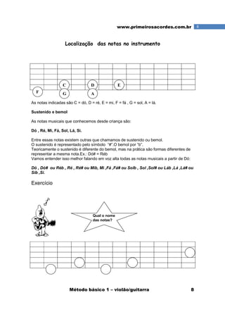 Método básico 1 – violão/guitarra 8
8www.primeirosacordes.com.br
Localização das notas no instrumento
As notas indicadas são C = dó, D = ré, E = mi, F = fá , G = sol, A = lá.
Sustenido e bemol
As notas musicais que conhecemos desde criança são:
Dó , Ré, Mi, Fá, Sol, Lá, Si.
Entre essas notas existem outras que chamamos de sustenido ou bemol.
O sustenido é representado pelo símbolo “#”.O bemol por “b”.
Teoricamente o sustenido é diferente do bemol, mas na prática são formas diferentes de
representar a mesma nota.Ex.: Dó# = Réb
Vamos entender isso melhor falando em voz alta todas as notas musicais a partir de Dó:
Dó , Dó# ou Réb , Ré , Ré# ou Mib, Mi ,Fá ,Fá# ou Solb , Sol ,Sol# ou Láb ,Lá ,Lá# ou
Sib ,Si.
Exercício
Qual o nome
das notas?
C D E
F G A
 