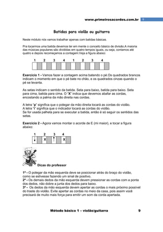 Método básico 1 – violão/guitarra 9
9www.primeirosacordes.com.br
Batidas para violão ou guitarra
Neste módulo nós vamos trabalhar apenas com batidas básicas.
Pra tocarmos uma batida devemos ter em mente o conceito básico de divisão.A maioria
das músicas populares são divididas em quatro tempos iguais, ou seja, contamos até
quatro e depois recomeçamos a contagem.Veja a figura abaixo:
1 2 3 4 1 2 3 4
Exercício 1 - Vamos fazer a contagem acima batendo o pé.Os quadrados brancos
indicam o momento em que o pé bate no chão, e os quadrados cinzas quando o
pé se levanta.
As setas indicam o sentido da batida. Seta para baixo, batida para baixo. Seta
para cima, batida para cima. O “X” indica que devemos abafar as cordas,
encostando a palma da mão direita nas cordas.
A letra “p” significa que o polegar da mão direita tocará as cordas do violão.
A letra “i” significa que o indicador tocará as cordas do violão.
Se for usada palheta para se executar a batida, então é só seguir os sentidos das
setas.
Exercício 2 - Agora vamos montar o acorde de E (mi maior), e tocar a figura
abaixo:
1 2 3 4
Dicas do professor
1ª - O polegar da mão esquerda deve se posicionar atrás do braço do violão,
como se estivesse fazendo um sinal de positivo.
2ª - Os demais dedos da mão esquerda devem pressionar as cordas com a ponta
dos dedos, não dobre a junta dos dedos para baixo.
3ª - Os dedos da mão esquerda devem apertar as cordas o mais próximo possível
do traste do violão. Evite apertar as cordas no meio da casa, pois assim você
precisará de muito mais força para emitir um som da corda apertada.
XX
 