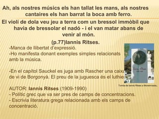 Ah, als nostres músics els han tallat les mans, als nostres cantaires els han barrat la boca amb ferro. El violí de dola veu jeu a terra com un bressol immòbil que havia de bressolar el nadó - i el van matar abans de venir al món.(p.77)IannisRitses. -Manca de llibertat d’expressió.-Ho manifesta donant exemples simples relacionats amb la música.-En el capítol Sauckeles juga amb Rascheruna caixa de vi de Borgonyà. El preu de la juguesca és el luthier.AUTOR: IannisRitses(1909-1990)- Polític grec que va ser pres de camps de concentracions. - Escrivia literatura grega relacionada amb els camps de concentració.Tomba de IannisRitses a Monemvasia.