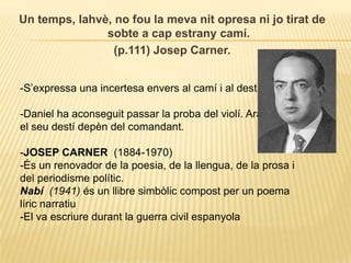 Un temps, Iahvè, no fou la meva nit opresa ni jo tirat de sobte a cap estrany camí.(p.111) Josep Carner.-S’expressa una incertesa envers al camí i al destí.-Daniel ha aconseguit passar la proba del violí. Ara el seu destí depèn del comandant. JOSEP CARNER  (1884-1970)-És un renovador de la poesia, de la llengua, de la prosa i del periodisme polític.Nabí  (1941) és un llibre simbòlic compost per un poema líric narratiu -El va escriure durant la guerra civil espanyola