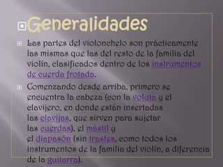 Generalidades
   Las partes del violonchelo son prácticamente
    las mismas que las del resto de la familia del
    violín, clasificados dentro de los instrumentos
    de cuerda frotada.
   Comenzando desde arriba, primero se
    encuentra la cabeza (con la voluta y el
    clavijero, en donde están insertadas
    las clavijas, que sirven para sujetar
    las cuerdas), el mástil y
    el diapasón (sin trastes, como todos los
    instrumentos de la familia del violín, a diferencia
    de la guitarra).
 