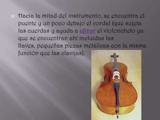    Hacia la mitad del instrumento, se encuentra el
    puente y un poco debajo el cordal (que sujeta
    las cuerdas y ayuda a afinar el violonchelo ya
    que se encuentran ahí incluidas las
    llaves, pequeñas piezas metálicas con la misma
    función que las clavijas).
 