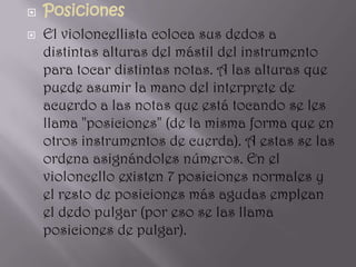    Posiciones
   El violoncellista coloca sus dedos a
    distintas alturas del mástil del instrumento
    para tocar distintas notas. A las alturas que
    puede asumir la mano del interprete de
    acuerdo a las notas que está tocando se les
    llama "posiciones" (de la misma forma que en
    otros instrumentos de cuerda). A estas se las
    ordena asignándoles números. En el
    violoncello existen 7 posiciones normales y
    el resto de posiciones más agudas emplean
    el dedo pulgar (por eso se las llama
    posiciones de pulgar).
 