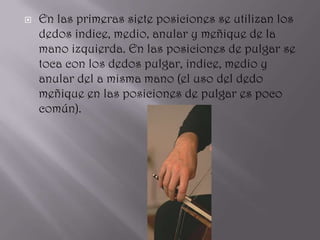    En las primeras siete posiciones se utilizan los
    dedos indice, medio, anular y meñique de la
    mano izquierda. En las posiciones de pulgar se
    toca con los dedos pulgar, indice, medio y
    anular del a misma mano (el uso del dedo
    meñique en las posiciones de pulgar es poco
    común).
 