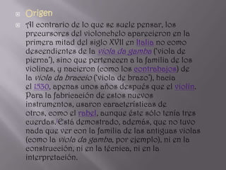    Origen
   Al contrario de lo que se suele pensar, los
    precursores del violonchelo aparecieron en la
    primera mitad del siglo XVII en Italia no como
    descendientes de la viola da gamba (‘viola de
    pierna’), sino que pertenecen a la familia de los
    violines, y nacieron (como los contrabajos) de
    la viola da braccio (‘viola de brazo’), hacia
    el 1530, apenas unos años después que el violín.
    Para la fabricación de estos nuevos
    instrumentos, usaron características de
    otros, como el rabel, aunque éste sólo tenía tres
    cuerdas.1Está demostrado, además, que no tuvo
    nada que ver con la familia de las antiguas violas
    (como la viola da gamba, por ejemplo), ni en la
    construcción, ni en la técnica, ni en la
    interpretación.
 