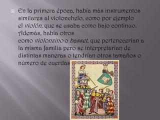    En la primera época, había más instrumentos
    similares al violonchelo, como por ejemplo
    el violón, que se usaba como bajo continuo.
    Además, había otros
    como violonzino o basset, que pertenecerían a
    la misma familia pero se interpretarían de
    distintas maneras o tendrían otros tamaños o
    número de cuerdas distinto.
 