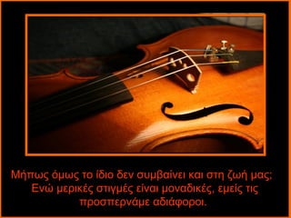 Μήπως όμως το ίδιο δεν συμβαίνει και στη ζωή μας;
   Ενώ μερικές στιγμές είναι μοναδικές, εμείς τις
           προσπερνάμε αδιάφοροι.
 