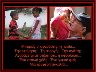 Μπορείς ν’ αγοράσεις τη φιλία;..
Την εκτίμηση;.. Τη στοργή;.. Την αγάπη;..
Αγοράζεται με οτιδήποτε, η αφοσίωση;..
  Ένα απαλό χάδι;.. Ένα γλυκό φιλί;..
         Μια τρυφερή αγκαλιά;..
 