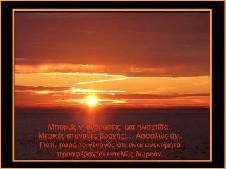 Μπορείς ν’ αγοράσεις μια ηλιαχτίδα;
Μερικές σταγόνες βροχής;… Ασφαλώς όχι.
Γιατί, παρά το γεγονός ότι είναι ανεκτίμητα,
      προσφέρονται εντελώς δωρεάν.
 
