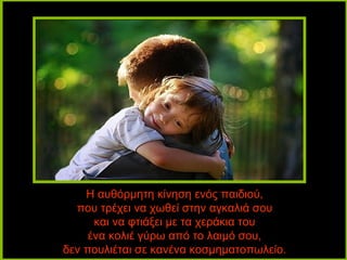 Η αυθόρμητη κίνηση ενός παιδιού,
  που τρέχει να χωθεί στην αγκαλιά σου
      και να φτιάξει με τα χεράκια του
     ένα κολιέ γύρω από το λαιμό σου,
δεν πουλιέται σε κανένα κοσμηματοπωλείο.
 