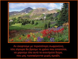 Αν σκεφτούμε με περισσότερη σωφροσύνη,
τότε σίγουρα θα βρούμε το χρόνο που απαιτείται,
   να χαρούμε όλα αυτά τα ανεκτίμητα δώρα,
     που μας προσφέρονται χωρίς αμοιβή.
 