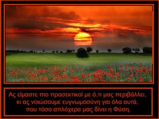 Ας είμαστε πιο προσεκτικοί με ό,τι μας περιβάλλει,
  κι ας νοιώσουμε ευγνωμοσύνη για όλα αυτά,
      που τόσο απλόχερα μας δίνει η Φύση.
 