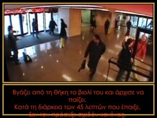 Βγάζει από τη θήκη το βιολί του και άρχισε να
                  παίζει.
Κατά τη διάρκεια των 45 λεπτών που έπαιξε,
     δεν τον πρόσεξε σχεδόν κανένας.
 