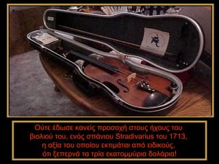 Ούτε έδωσε κανείς προσοχή στους ήχους του
βιολιού του, ενός σπάνιου Stradivarius του 1713,
    η αξία του οποίου εκτιμάται από ειδικούς,
    ότι ξεπερνά τα τρία εκατομμύρια δολάρια!
 