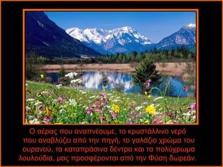 Ο αέρας που αναπνέουμε, το κρυστάλλινο νερό 
που αναβλύζει από την πηγή, το γαλάζιο χρώμα του 
ουρανού, τα καταπράσινα δέντρα και τα πολύχρωμα 
λουλούδια, μας προσφέρονται από την Φύση δωρεάν. 
 