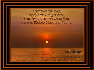 Και πάνω απ’ όλα, 
ας είμαστε ευτυχισμένοι, 
κι ας έχουμε αγάπη για τη ζωή. 
Αυτό το Εξαίσιο δώρο της Φύσης! 
pps S.I. 
