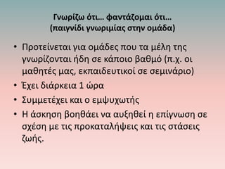 Γνωρίζω ότι… φαντάζομαι ότι…
(παιγνίδι γνωριμίας στην ομάδα)
• Προτείνεται για ομάδες που τα μέλη της
γνωρίζονται ήδη σε κάποιο βαθμό (π.χ. οι
μαθητές μας, εκπαιδευτικοί σε σεμινάριο)
• Έχει διάρκεια 1 ώρα
• Συμμετέχει και ο εμψυχωτής
• Η άσκηση βοηθάει να αυξηθεί η επίγνωση σε
σχέση με τις προκαταλήψεις και τις στάσεις
ζωής.
 