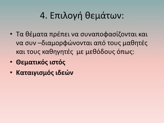 4. Επιλογή θεμάτων:
• Τα θέματα πρέπει να συναποφασίζονται και
να συν –διαμορφώνονται από τους μαθητές
και τους καθηγητές με μεθόδους όπως:
• Θεματικός ιστός
• Καταιγισμός ιδεών
 