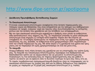 http://www.dipe-serron.gr/apotipoma
• Διεύθυνση Πρωτοβάθμιας Εκπαίδευσης Σερρών
• Το Οικολογικό Αποτύπωμα
• Η έννοια «οικολογικό αποτύπωμα» αναφέρεται στην έκταση παραγωγικής γης,
πόσιμου νερού και θάλασσας που είναι απαραίτητα για την κάλυψη των καθημερινών
αναγκών σε τροφή, ενέργεια, νερό και πρώτες ύλες συνυπολογίζοντας τις εκπομπές
ρύπων και την έκταση που χρειάζεται για την απόθεση των απορριμμάτων.
• Με τον όρο οικολογικό αποτύπωμα εκφράζεται ο βαθμός στον οποίο τα ανθρώπινα
είδη καταναλώνουν τους πόρους της Γης. Σε παγκόσμιο επίπεδο το μέσο οικολογικό
αποτύπωμα είναι σήμερα 2,2 εκτάρια κατά κεφαλήν παρότι δεν θα έπρεπε να
υπερβαίνει τα 1.8 εκτάρια προκειμένου να παραμείνει εντός των ορίων της βιολογικής
ικανότητας της γης. Δηλαδή, τα ανθρώπινα όντα χρησιμοποιούν 25% περισσότερο
από την ετήσια παραγωγή της γης. Με άλλα λόγια η Γη χρειάζεται ένα χρόνο και τρεις
μήνες για να παραγάγει ότι εμείς χρησιμοποιήσαμε σε ένα και μόνο έτος.
• Το παιχνίδι
• Αναρωτηθήκατε ποτέ πόση έκταση γης χρειάζεται για να υποστηρίξει του τρόπο ζωής
σας; Το παιχνίδι του Οικολογικού Αποτυπώματος προσφέρει ένα διαδραστικό και
διασκεδαστικό τρόπο για να εξερευνήσετε και να μειώσετε το αποτύπωμά σας.
Ανακαλύψτε τις πιο καταναλωτικές σε πόρους δραστηριότητές σας και μάθετε τι
πρέπει να κάνετε για να αφήνετε όσο το δυνατόν λιγότερο τα ίχνη σας πάνω στη γη.
• Το παρόν περιβαλλοντικό πρόγραμμα/παιχνίδι βασίζεται τόσο σε πληροφορίες για το
οικολογικό αποτύπωμα της χώρας μας όσο και σε βάσεις δεδομένων που αφορούν
σε χώρες με παρόμοιο με τη χώρα μας οικολογικό αποτύπωμα (π.χ. Ιταλία).
 