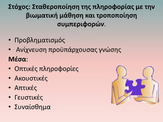 Στόχος: Σταθεροποίηση της πληροφορίας με την
βιωματική μάθηση και τροποποίηση
συμπεριφορών.
• Προβληματισμός
• Ανίχνευση προϋπάρχουσας γνώσης
Μέσα:
• Οπτικές πληροφορίες
• Ακουστικές
• Απτικές
• Γευστικές
• Συναίσθημα
 