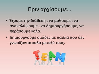 Πριν αρχίσουμε…
• Έχουμε την διάθεση , να μάθουμε , να
ανακαλύψουμε , να δημιουργήσουμε, να
περάσουμε καλά.
• Δημιουργούμε ομάδες με παιδιά που δεν
γνωρίζονται καλά μεταξύ τους.
 