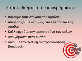 Κατά τη διάρκεια του προγράμματος:
• Βάζουμε τους στόχους της ομάδας
• Αποφασίζουμε όλοι μαζί για την πορεία της
ομάδας
• Καλλιεργούμε την εμπιστοσύνη των μελών
• Ανοιγόμαστε στην ομάδα
• Δίνουμε την σχετική ανατροφοδότηση
(feedback)
 