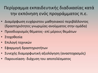 Περίγραμμα εκπαιδευτικής διαδικασίας κατά
την εκπόνηση ενός προγράμματος π.ε.
• Διαμόρφωση ευχάριστου μαθησιακού περιβάλλοντος
(δραστηριότητες γνωριμίας-ανοίγματος στην ομάδα)
• Προσδιορισμός θέματος- επί μέρους θεμάτων
• Στοχοθεσία
• Επιλογή τεχνικών
• Εφαρμογή δραστηριοτήτων
• Συνεχής διαμορφωτική αξιολόγηση (αναστοχασμός)
• Παρουσίαση- διάχυση του αποτελέσματος
 